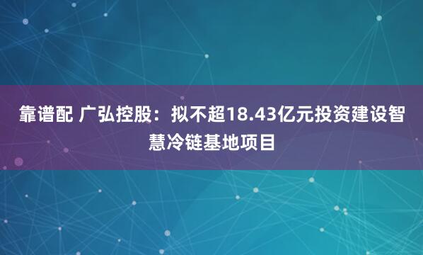 靠谱配 广弘控股：拟不超18.43亿元投资建设智慧冷链基地项目