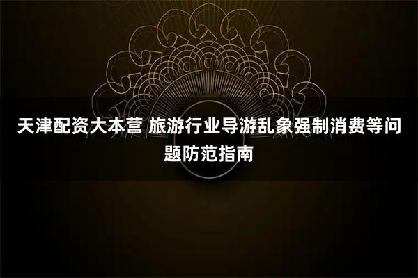 天津配资大本营 旅游行业导游乱象强制消费等问题防范指南