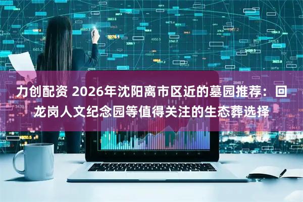力创配资 2026年沈阳离市区近的墓园推荐：回龙岗人文纪念园等值得关注的生态葬选择